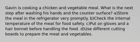 Gavin is cooking a chicken and vegetable meal. What is the next step after washing his hands and the counter surface? a)Store the meal in the refrigerator very promptly. b)Check the internal temperature of the meat for food safety. c)Put on gloves and a hair bonnet before handling the food. d)Use different cutting boards to prepare the meat and vegetables.