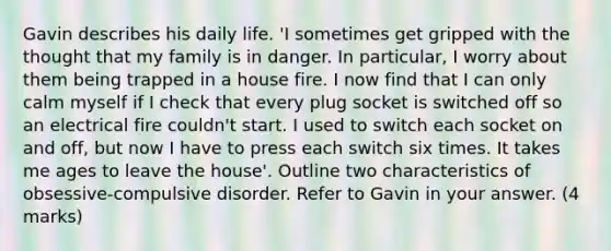 Gavin describes his daily life. 'I sometimes get gripped with the thought that my family is in danger. In particular, I worry about them being trapped in a house fire. I now find that I can only calm myself if I check that every plug socket is switched off so an electrical fire couldn't start. I used to switch each socket on and off, but now I have to press each switch six times. It takes me ages to leave the house'. Outline two characteristics of obsessive-compulsive disorder. Refer to Gavin in your answer. (4 marks)