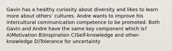 Gavin has a healthy curiosity about diversity and likes to learn more about others' cultures. Andre wants to improve his intercultural communication competence to be promoted. Both Gavin and Andre have the same key component which is? A)Motivation B)Inspiration C)Self-knowledge and other-knowledge D)Tolerance for uncertainty