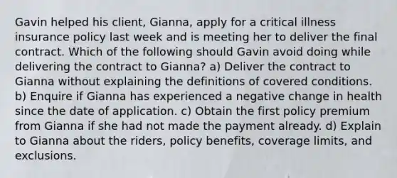 Gavin helped his client, Gianna, apply for a critical illness insurance policy last week and is meeting her to deliver the final contract. Which of the following should Gavin avoid doing while delivering the contract to Gianna? a) Deliver the contract to Gianna without explaining the definitions of covered conditions. b) Enquire if Gianna has experienced a negative change in health since the date of application. c) Obtain the first policy premium from Gianna if she had not made the payment already. d) Explain to Gianna about the riders, policy benefits, coverage limits, and exclusions.