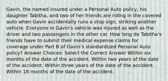 Gavin, the named insured under a Personal Auto policy, his daughter Tabitha, and two of her friends are riding in the covered auto when Gavin accidentally runs a stop sign, striking another vehicle. Everyone in Gavin's vehicle was injured as well as the driver and two passengers in the other car. How long do Tabitha's friends have to submit their medical expense claims for coverage under Part B of Gavin's standardized Personal Auto policy? Answer Choices: Select the Correct Answer Within six months of the date of the accident. Within two years of the date of the accident. Within three years of the date of the accident. Within 18 months of the date of the accident.