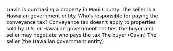 Gavin is purchasing a property in Maui County. The seller is a Hawaiian government entity. Who's responsible for paying the conveyance tax? Conveyance tax doesn't apply to properties sold by U.S. or Hawaiian government entities The buyer and seller may negotiate who pays the tax The buyer (Gavin) The seller (the Hawaiian government entity)