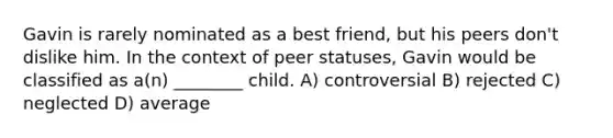 Gavin is rarely nominated as a best friend, but his peers don't dislike him. In the context of peer statuses, Gavin would be classified as a(n) ________ child. A) controversial B) rejected C) neglected D) average