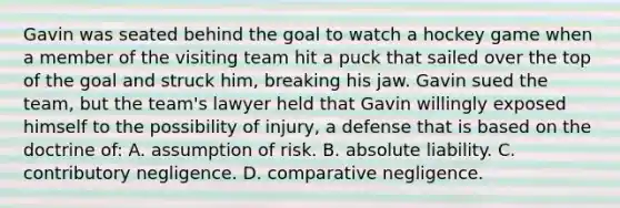 Gavin was seated behind the goal to watch a hockey game when a member of the visiting team hit a puck that sailed over the top of the goal and struck him, breaking his jaw. Gavin sued the team, but the team's lawyer held that Gavin willingly exposed himself to the possibility of injury, a defense that is based on the doctrine of: A. assumption of risk. B. absolute liability. C. contributory negligence. D. comparative negligence.