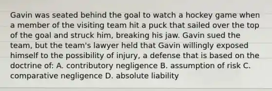 Gavin was seated behind the goal to watch a hockey game when a member of the visiting team hit a puck that sailed over the top of the goal and struck him, breaking his jaw. Gavin sued the team, but the team's lawyer held that Gavin willingly exposed himself to the possibility of injury, a defense that is based on the doctrine of: A. contributory negligence B. assumption of risk C. comparative negligence D. absolute liability