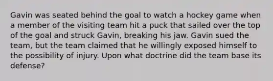 Gavin was seated behind the goal to watch a hockey game when a member of the visiting team hit a puck that sailed over the top of the goal and struck Gavin, breaking his jaw. Gavin sued the team, but the team claimed that he willingly exposed himself to the possibility of injury. Upon what doctrine did the team base its defense?