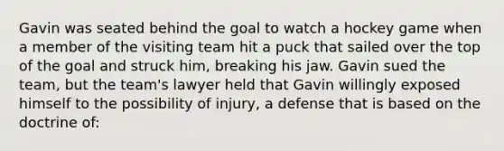 Gavin was seated behind the goal to watch a hockey game when a member of the visiting team hit a puck that sailed over the top of the goal and struck him, breaking his jaw. Gavin sued the team, but the team's lawyer held that Gavin willingly exposed himself to the possibility of injury, a defense that is based on the doctrine of: