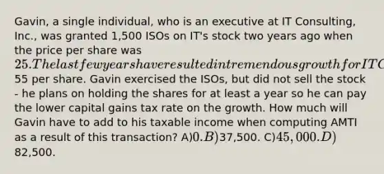 Gavin, a single individual, who is an executive at IT Consulting, Inc., was granted 1,500 ISOs on IT's stock two years ago when the price per share was 25. The last few years have resulted in tremendous growth for IT Consulting and the stock is now trading at55 per share. Gavin exercised the ISOs, but did not sell the stock - he plans on holding the shares for at least a year so he can pay the lower capital gains tax rate on the growth. How much will Gavin have to add to his taxable income when computing AMTI as a result of this transaction? A)0. B)37,500. C)45,000. D)82,500.