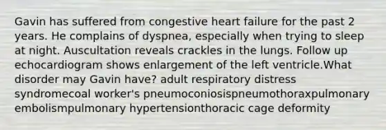 Gavin has suffered from congestive heart failure for the past 2 years. He complains of dyspnea, especially when trying to sleep at night. Auscultation reveals crackles in the lungs. Follow up echocardiogram shows enlargement of the left ventricle.What disorder may Gavin have? adult respiratory distress syndromecoal worker's pneumoconiosispneumothoraxpulmonary embolismpulmonary hypertensionthoracic cage deformity