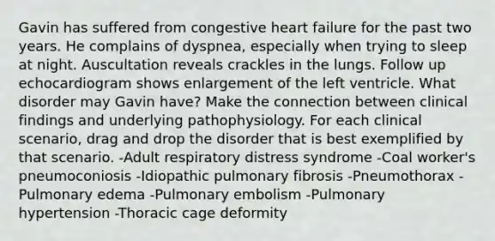 Gavin has suffered from congestive heart failure for the past two years. He complains of dyspnea, especially when trying to sleep at night. Auscultation reveals crackles in the lungs. Follow up echocardiogram shows enlargement of the left ventricle. What disorder may Gavin have? Make the connection between clinical findings and underlying pathophysiology. For each clinical scenario, drag and drop the disorder that is best exemplified by that scenario. -Adult respiratory distress syndrome -Coal worker's pneumoconiosis -Idiopathic pulmonary fibrosis -Pneumothorax -Pulmonary edema -Pulmonary embolism -Pulmonary hypertension -Thoracic cage deformity