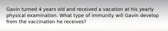 Gavin turned 4 years old and received a vacation at his yearly physical examination. What type of immunity will Gavin develop from the vaccination he receives?