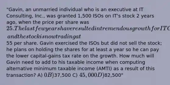 "Gavin, an unmarried individual who is an executive at IT Consulting, Inc., was granted 1,500 ISOs on IT's stock 2 years ago, when the price per share was 25. The last few years have resulted in tremendous growth for IT Consulting, and the stock is now trading at55 per share. Gavin exercised the ISOs but did not sell the stock; he plans on holding the shares for at least a year so he can pay the lower capital-gains tax rate on the growth. How much will Gavin need to add to his taxable income when computing alternative minimum taxable income (AMTI) as a result of this transaction? A) 0 B)37,500 C) 45,000 D)82,500"