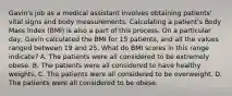 Gavin's job as a medical assistant involves obtaining​ patients' vital signs and body measurements. Calculating a​ patient's Body Mass Index​ (BMI) is also a part of this process. On a particular​ day, Gavin calculated the BMI for 15​ patients, and all the values ranged between 19 and 25. What do BMI scores in this range​ indicate? A. The patients were all considered to be extremely obese. B. The patients were all considered to have healthy weights. C. The patients were all considered to be overweight. D. The patients were all considered to be obese.