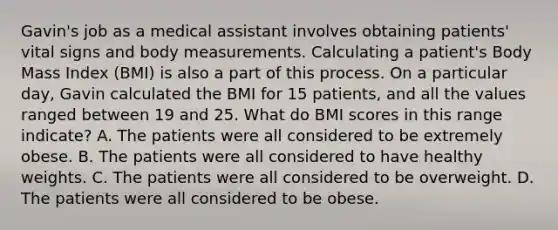 Gavin's job as a medical assistant involves obtaining​ patients' vital signs and body measurements. Calculating a​ patient's Body Mass Index​ (BMI) is also a part of this process. On a particular​ day, Gavin calculated the BMI for 15​ patients, and all the values ranged between 19 and 25. What do BMI scores in this range​ indicate? A. The patients were all considered to be extremely obese. B. The patients were all considered to have healthy weights. C. The patients were all considered to be overweight. D. The patients were all considered to be obese.