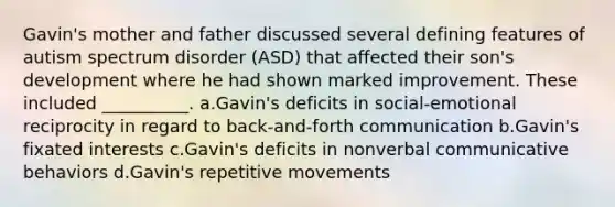 Gavin's mother and father discussed several defining features of autism spectrum disorder (ASD) that affected their son's development where he had shown marked improvement. These included __________. a.Gavin's deficits in social-emotional reciprocity in regard to back-and-forth communication b.Gavin's fixated interests c.Gavin's deficits in nonverbal communicative behaviors d.Gavin's repetitive movements