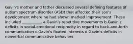 Gavin's mother and father discussed several defining features of autism spectrum disorder (ASD) that affected their son's development where he had shown marked improvement. These included __________. a.Gavin's repetitive movements b.Gavin's deficits in social-emotional reciprocity in regard to back-and-forth communication c.Gavin's fixated interests d.Gavin's deficits in nonverbal communicative behaviors