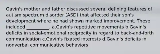 Gavin's mother and father discussed several defining features of autism spectrum disorder (ASD) that affected their son's development where he had shown marked improvement. These included __________. a.Gavin's repetitive movements b.Gavin's deficits in social-emotional reciprocity in regard to back-and-forth communication c.Gavin's fixated interests d.Gavin's deficits in nonverbal communicative behaviors