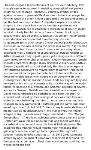 . Gawain exposed to temptations of courtly love: adultery, love triangle seems to succeed in resisting temptation? yet perfect knight fails in courage (flinches) & courtesy (verbal attack against women in general)*He does seem to fail in courage, he flinches when the green knight approaches the axe and seems to fail the test courtesy, so fails 2 important aspects of code of knights 2. also about how courtly identity is produced via language Gawain has to conform to stereotype of courtly knight in mind of Lady Bertilak + Lady B woos Gawain like knight usually woos lady all of this suggests: that gender (male/female) is not decisive less important than the way you use language/relate to other people à your subject position/language is crucial! So the lady is being the active in a courtly way reverse the typical roles of courtly love 3. seems to be a story about important men & competing courts Bertilak (Green Knight) vs Arthur (Gawain), Lady is just a pawn yet ending reveals different story linked to minor character which clearly foregrounds female vs male characters Morgan (Lady Bertilak) vs Guinevere (Arthur), Gawain pawnàIt will turn out that lady Bertilak is as Morgan le Fay targeting Guinevere so maybe story of women? And mind you commend me to your fair wife, both to her and the other, those honorable ladies who kidded me so cleverly with their cunning tricks. But no wonder if a fool finds his way into folly and be wiped of his wits by womanly guile - it's the way of the world. Adam fell because of a woman, and Solomon because of several, and as for Samson, Delilah was his downfall, and afterwards David was bamboozled by Bathsheba and bore the grief. All wrecked and ruined by their wrongs; if only we could love our ladies without believing their lies. ... Yet all were charmed and changed by wily womankind. I suffered just the same, but clear me of my crime." (ll. 2411-2428) Here in my homelands they call me Bertilak de Hautdesert.And in my manor lives the mighty Morgan le Fay, ...who learned magic from Merlin ...Yes, 'Morgan the goddess' ...There is no noblenessshe cannot take and tame." ..."[Her aim was] [t]o put pride on trial, and to test with this trickwhat distinction and trust the Round Table deserves.She imagined this mischief would muddle your mindsand that grieving Guinevere would go to her graveat the sight of a specter making ghostly speeches ..." (ll. 2445-2461)someone altered by age, an ancient dame,well respected, it seemed, by the servants at her side. ...Most men would sooner squintat her whose hand she held.