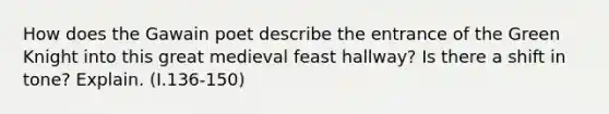 How does the Gawain poet describe the entrance of the Green Knight into this great medieval feast hallway? Is there a shift in tone? Explain. (I.136-150)