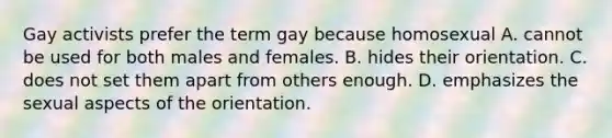 Gay activists prefer the term gay because homosexual A. cannot be used for both males and females. B. hides their orientation. C. does not set them apart from others enough. D. emphasizes the sexual aspects of the orientation.