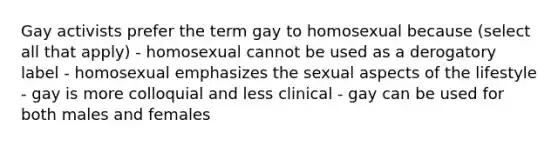 Gay activists prefer the term gay to homosexual because (select all that apply) - homosexual cannot be used as a derogatory label - homosexual emphasizes the sexual aspects of the lifestyle - gay is more colloquial and less clinical - gay can be used for both males and females