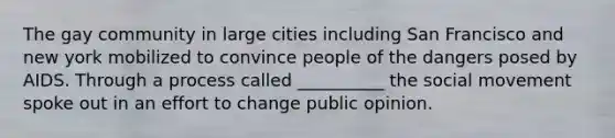 The gay community in large cities including San Francisco and new york mobilized to convince people of the dangers posed by AIDS. Through a process called __________ the social movement spoke out in an effort to change public opinion.