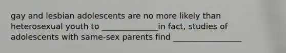 gay and lesbian adolescents are no more likely than heterosexual youth to ______________in fact, studies of adolescents with same-sex parents find _________________