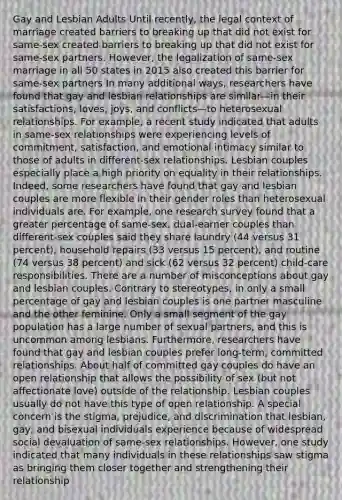 Gay and Lesbian Adults Until recently, the legal context of marriage created barriers to breaking up that did not exist for same-sex created barriers to breaking up that did not exist for same-sex partners. However, the legalization of same-sex marriage in all 50 states in 2015 also created this barrier for same-sex partners In many additional ways, researchers have found that gay and lesbian relationships are similar—in their satisfactions, loves, joys, and conflicts—to heterosexual relationships. For example, a recent study indicated that adults in same-sex relationships were experiencing levels of commitment, satisfaction, and emotional intimacy similar to those of adults in different-sex relationships. Lesbian couples especially place a high priority on equality in their relationships. Indeed, some researchers have found that gay and lesbian couples are more flexible in their gender roles than heterosexual individuals are. For example, one research survey found that a greater percentage of same-sex, dual-earner couples than different-sex couples said they share laundry (44 versus 31 percent), household repairs (33 versus 15 percent), and routine (74 versus 38 percent) and sick (62 versus 32 percent) child-care responsibilities. There are a number of misconceptions about gay and lesbian couples. Contrary to stereotypes, in only a small percentage of gay and lesbian couples is one partner masculine and the other feminine. Only a small segment of the gay population has a large number of sexual partners, and this is uncommon among lesbians. Furthermore, researchers have found that gay and lesbian couples prefer long-term, committed relationships. About half of committed gay couples do have an open relationship that allows the possibility of sex (but not affectionate love) outside of the relationship. Lesbian couples usually do not have this type of open relationship. A special concern is the stigma, prejudice, and discrimination that lesbian, gay, and bisexual individuals experience because of widespread social devaluation of same-sex relationships. However, one study indicated that many individuals in these relationships saw stigma as bringing them closer together and strengthening their relationship