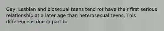 Gay, Lesbian and biosexual teens tend rot have their first serious relationship at a later age than heterosexual teens, This difference is due in part to