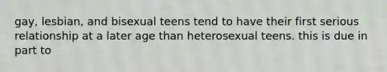 gay, lesbian, and bisexual teens tend to have their first serious relationship at a later age than heterosexual teens. this is due in part to