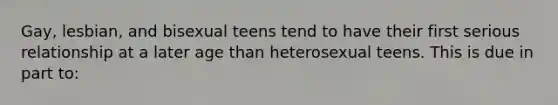 Gay, lesbian, and bisexual teens tend to have their first serious relationship at a later age than heterosexual teens. This is due in part to: