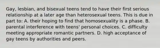 Gay, lesbian, and bisexual teens tend to have their first serious relationship at a later age than heterosexual teens. This is due in part to: A. their hoping to find that homosexuality is a phase. B. parental interference with teens' personal choices. C. difficulty meeting appropriate romantic partners. D. high acceptance of gay teens by authorities and peers.