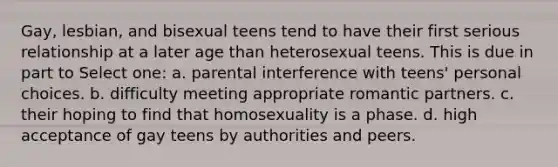 Gay, lesbian, and bisexual teens tend to have their first serious relationship at a later age than heterosexual teens. This is due in part to Select one: a. parental interference with teens' personal choices. b. difficulty meeting appropriate romantic partners. c. their hoping to find that homosexuality is a phase. d. high acceptance of gay teens by authorities and peers.