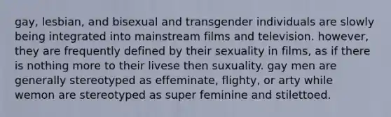 gay, lesbian, and bisexual and transgender individuals are slowly being integrated into mainstream films and television. however, they are frequently defined by their sexuality in films, as if there is nothing more to their livese then suxuality. gay men are generally stereotyped as effeminate, flighty, or arty while wemon are stereotyped as super feminine and stilettoed.