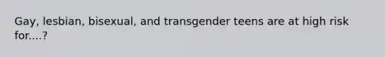 Gay, lesbian, bisexual, and transgender teens are at high risk for....?