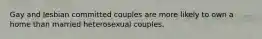 Gay and lesbian committed couples are more likely to own a home than married heterosexual couples.