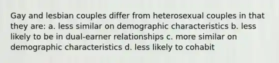 Gay and lesbian couples differ from heterosexual couples in that they are: a. less similar on demographic characteristics b. less likely to be in dual-earner relationships c. more similar on demographic characteristics d. less likely to cohabit