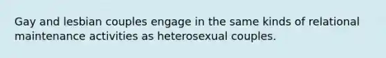 Gay and lesbian couples engage in the same kinds of relational maintenance activities as heterosexual couples.