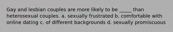 Gay and lesbian couples are more likely to be _____ than heterosexual couples. a. sexually frustrated b. comfortable with online dating c. of different backgrounds d. sexually promiscuous