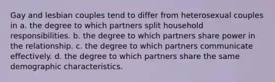 Gay and lesbian couples tend to differ from heterosexual couples in a. the degree to which partners split household responsibilities. b. the degree to which partners share power in the relationship. c. the degree to which partners communicate effectively. d. the degree to which partners share the same demographic characteristics.