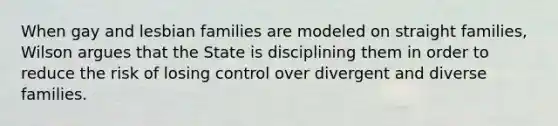 When gay and lesbian families are modeled on straight families, Wilson argues that the State is disciplining them in order to reduce the risk of losing control over divergent and diverse families.