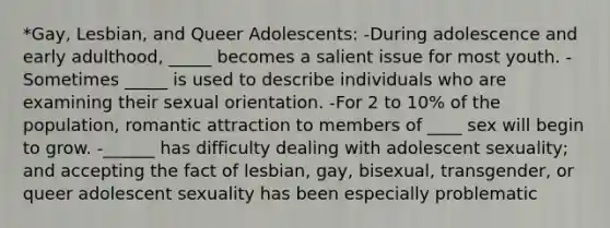 *Gay, Lesbian, and Queer Adolescents: -During adolescence and early adulthood, _____ becomes a salient issue for most youth. -Sometimes _____ is used to describe individuals who are examining their sexual orientation. -For 2 to 10% of the population, romantic attraction to members of ____ sex will begin to grow. -______ has difficulty dealing with adolescent sexuality; and accepting the fact of lesbian, gay, bisexual, transgender, or queer adolescent sexuality has been especially problematic