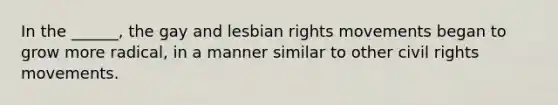 In the ______, the gay and lesbian rights movements began to grow more radical, in a manner similar to other civil rights movements.