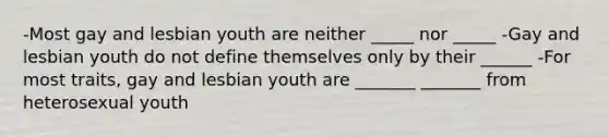 -Most gay and lesbian youth are neither _____ nor _____ -Gay and lesbian youth do not define themselves only by their ______ -For most traits, gay and lesbian youth are _______ _______ from heterosexual youth