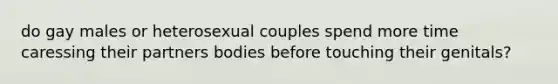 do gay males or heterosexual couples spend more time caressing their partners bodies before touching their genitals?