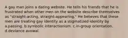 A gay man joins a dating website. He tells his friends that he is frustrated when other men on the website describe themselves as "straight-acting, straight-appearing." He believes that these men are treating gay identity as a stigmatized identity by a.passing. b.symbolic interactionism. c.in-group orientation. d.deviance avowal.