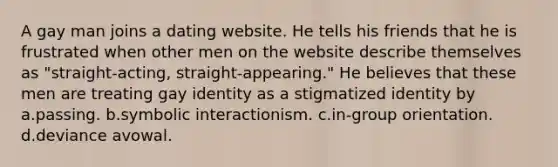 A gay man joins a dating website. He tells his friends that he is frustrated when other men on the website describe themselves as "straight-acting, straight-appearing." He believes that these men are treating gay identity as a stigmatized identity by a.passing. b.symbolic interactionism. c.in-group orientation. d.deviance avowal.