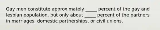 Gay men constitute approximately _____ percent of the gay and lesbian population, but only about _____ percent of the partners in marriages, domestic partnerships, or civil unions.