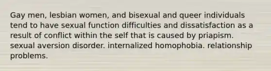 Gay men, lesbian women, and bisexual and queer individuals tend to have sexual function difficulties and dissatisfaction as a result of conflict within the self that is caused by priapism. sexual aversion disorder. internalized homophobia. relationship problems.