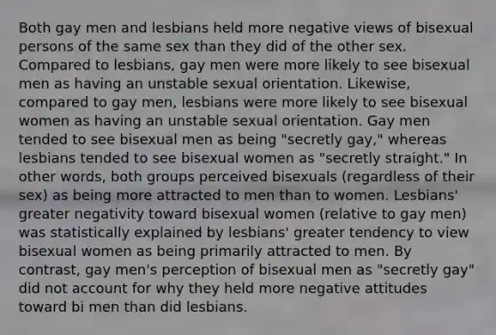 Both gay men and lesbians held more negative views of bisexual persons of the same sex than they did of the other sex. Compared to lesbians, gay men were more likely to see bisexual men as having an unstable sexual orientation. Likewise, compared to gay men, lesbians were more likely to see bisexual women as having an unstable sexual orientation. Gay men tended to see bisexual men as being "secretly gay," whereas lesbians tended to see bisexual women as "secretly straight." In other words, both groups perceived bisexuals (regardless of their sex) as being more attracted to men than to women. Lesbians' greater negativity toward bisexual women (relative to gay men) was statistically explained by lesbians' greater tendency to view bisexual women as being primarily attracted to men. By contrast, gay men's perception of bisexual men as "secretly gay" did not account for why they held more negative attitudes toward bi men than did lesbians.